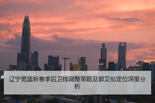 辽宁男篮新赛季后卫线调整策略及郭艾伦定位深度分析